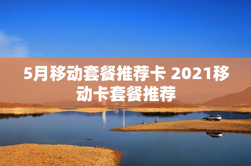 5月移动套餐推荐卡 2021移动卡套餐推荐