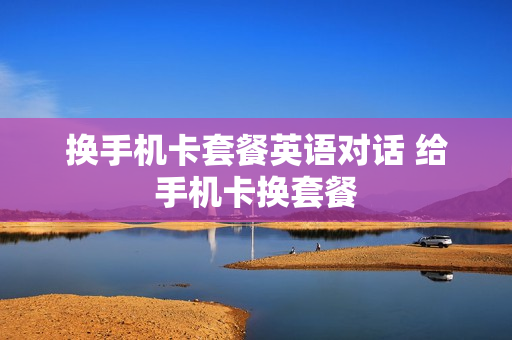 换手机卡套餐英语对话 给手机卡换套餐