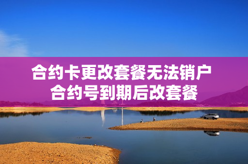 合约卡更改套餐无法销户 合约号到期后改套餐