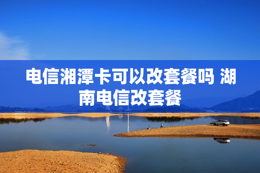 电信湘潭卡可以改套餐吗 湖南电信改套餐