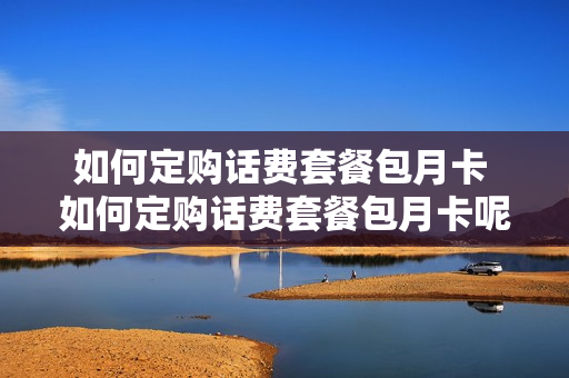 如何定购话费套餐包月卡 如何定购话费套餐包月卡呢