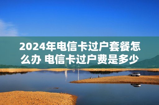 2024年电信卡过户套餐怎么办 电信卡过户费是多少