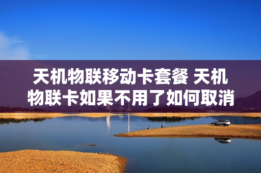 天机物联移动卡套餐 天机物联卡如果不用了如何取消?