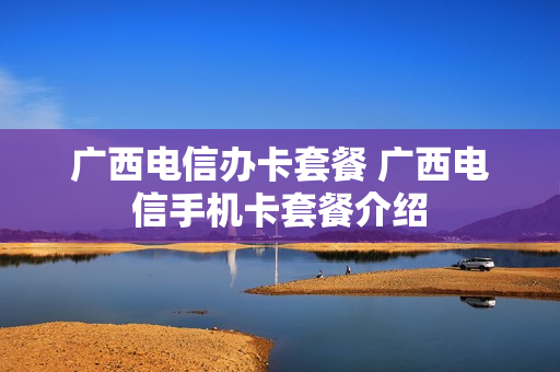 广西电信办卡套餐 广西电信手机卡套餐介绍