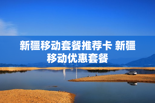 新疆移动套餐推荐卡 新疆移动优惠套餐