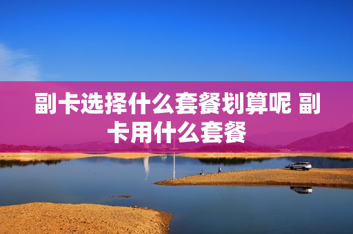 副卡选择什么套餐划算呢 副卡用什么套餐