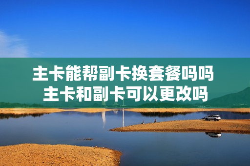 主卡能帮副卡换套餐吗吗 主卡和副卡可以更改吗