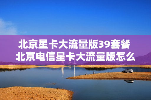 北京星卡大流量版39套餐 北京电信星卡大流量版怎么样