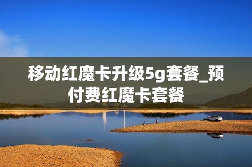 移动红魔卡升级5g套餐_预付费红魔卡套餐