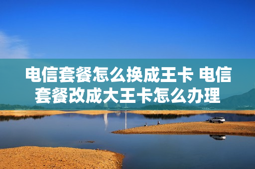 电信套餐怎么换成王卡 电信套餐改成大王卡怎么办理