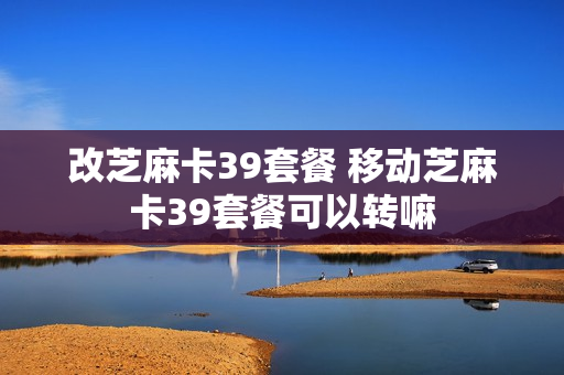 改芝麻卡39套餐 移动芝麻卡39套餐可以转嘛