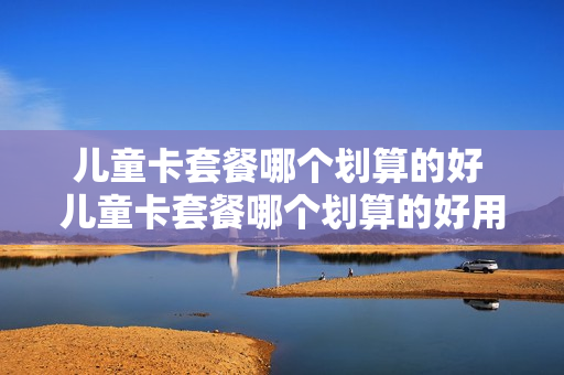 儿童卡套餐哪个划算的好 儿童卡套餐哪个划算的好用