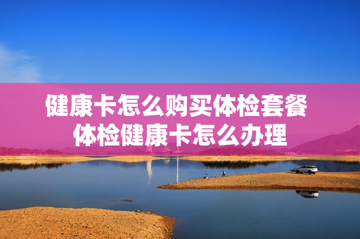 健康卡怎么购买体检套餐 体检健康卡怎么办理