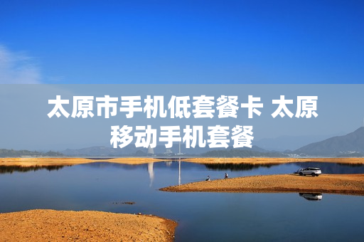 太原市手机低套餐卡 太原移动手机套餐