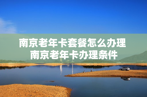 南京老年卡套餐怎么办理 南京老年卡办理条件