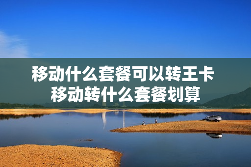 移动什么套餐可以转王卡 移动转什么套餐划算