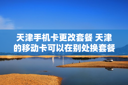 天津手机卡更改套餐 天津的移动卡可以在别处换套餐吗