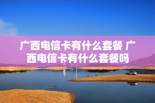 广西电信卡有什么套餐 广西电信卡有什么套餐吗
