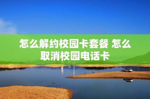 怎么解约校园卡套餐 怎么取消校园电话卡
