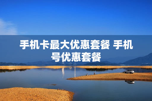 手机卡最大优惠套餐 手机号优惠套餐