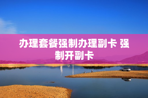 办理套餐强制办理副卡 强制开副卡