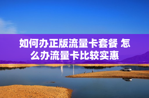 如何办正版流量卡套餐 怎么办流量卡比较实惠