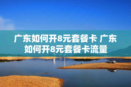 广东如何开8元套餐卡 广东如何开8元套餐卡流量