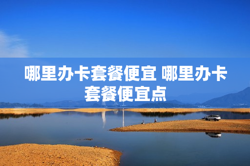 哪里办卡套餐便宜 哪里办卡套餐便宜点