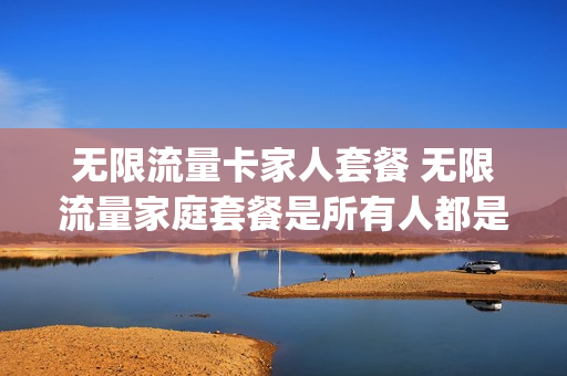 无限流量卡家人套餐 无限流量家庭套餐是所有人都是40个g?