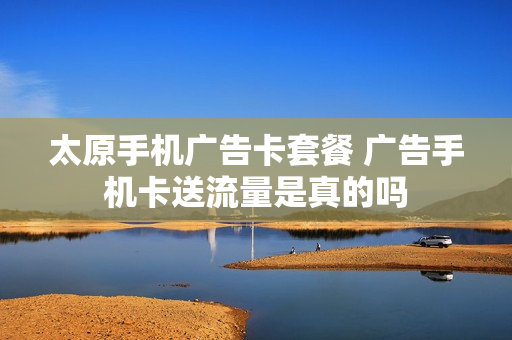太原手机广告卡套餐 广告手机卡送流量是真的吗