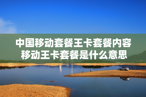中国移动套餐王卡套餐内容 移动王卡套餐是什么意思