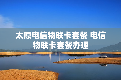 太原电信物联卡套餐 电信物联卡套餐办理