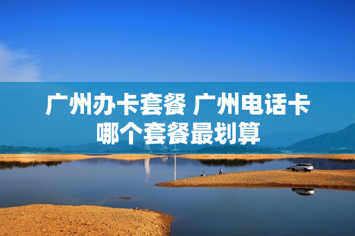 广州办卡套餐 广州电话卡哪个套餐最划算