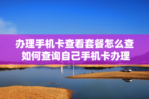 办理手机卡查看套餐怎么查 如何查询自己手机卡办理的所有套餐?