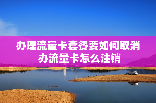 办理流量卡套餐要如何取消 办流量卡怎么注销