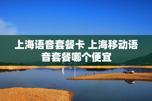 上海语音套餐卡 上海移动语音套餐哪个便宜