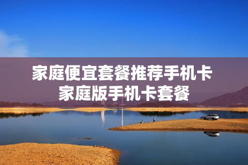 家庭便宜套餐推荐手机卡 家庭版手机卡套餐