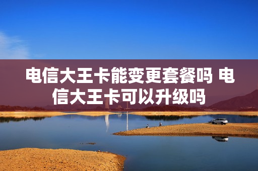 电信大王卡能变更套餐吗 电信大王卡可以升级吗