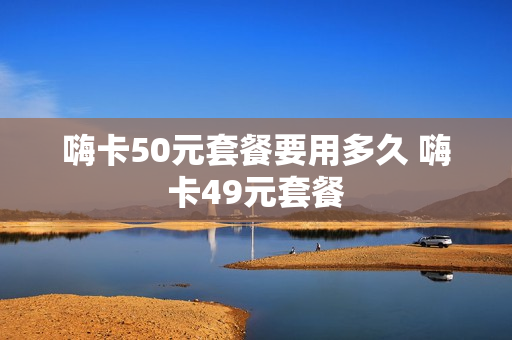 嗨卡50元套餐要用多久 嗨卡49元套餐