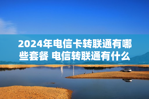 2024年电信卡转联通有哪些套餐 电信转联通有什么套餐