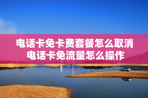 电话卡免卡费套餐怎么取消 电话卡免流量怎么操作