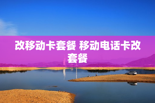 改移动卡套餐 移动电话卡改套餐
