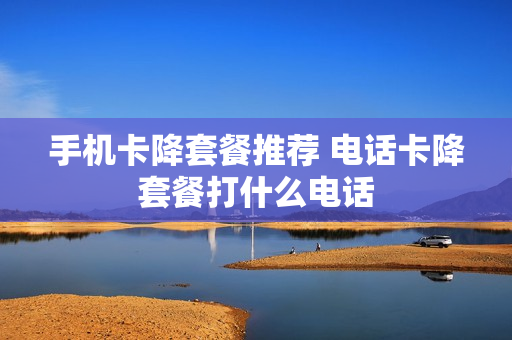 手机卡降套餐推荐 电话卡降套餐打什么电话