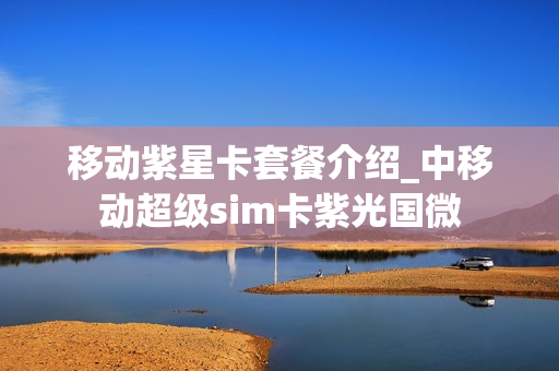 移动紫星卡套餐介绍_中移动超级sim卡紫光国微