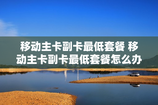 移动主卡副卡最低套餐 移动主卡副卡最低套餐怎么办理
