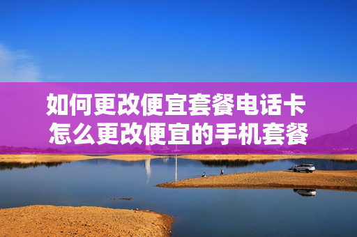 如何更改便宜套餐电话卡 怎么更改便宜的手机套餐