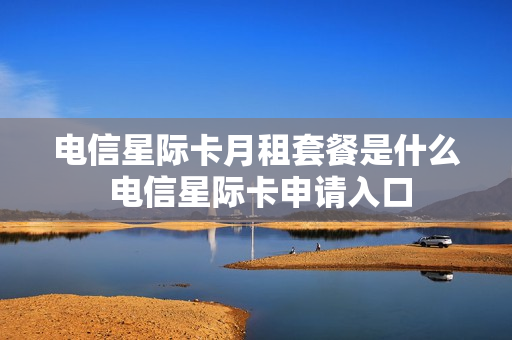 电信星际卡月租套餐是什么 电信星际卡申请入口