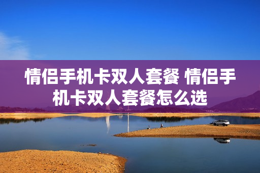 情侣手机卡双人套餐 情侣手机卡双人套餐怎么选