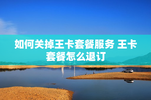 如何关掉王卡套餐服务 王卡套餐怎么退订