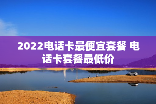 2022电话卡最便宜套餐 电话卡套餐最低价